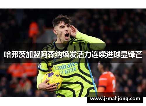 哈弗茨加盟阿森纳焕发活力连续进球显锋芒 哈弗茨加盟阿森纳焕发活力连续进球显锋芒
