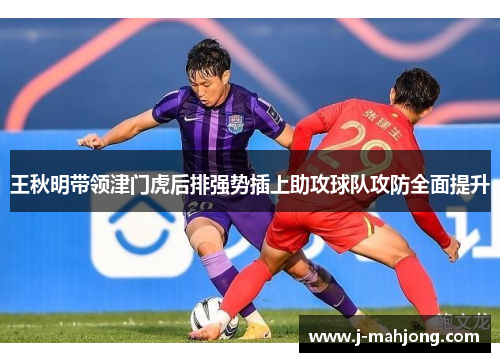 王秋明带领津门虎后排强势插上助攻球队攻防全面提升 王秋明带领津门虎后排强势插上助攻球队攻防全面提升