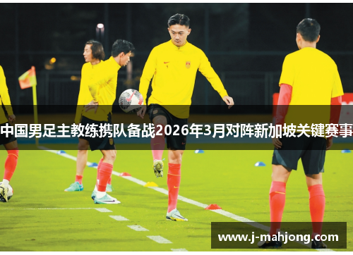 中国男足主教练携队备战2026年3月对阵新加坡关键赛事 中国男足主教练携队备战2026年3月对阵新加坡关键赛事