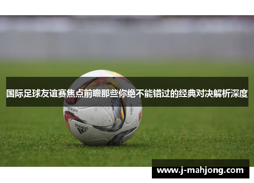 国际足球友谊赛焦点前瞻那些你绝不能错过的经典对决解析深度 国际足球友谊赛焦点前瞻那些你绝不能错过的经典对决解析深度